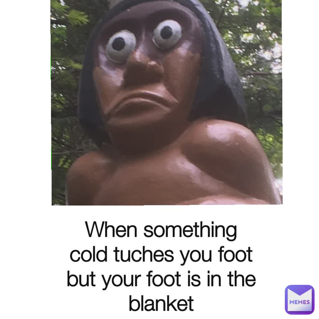 When something cold tuches you foot but your foot is in the blanket