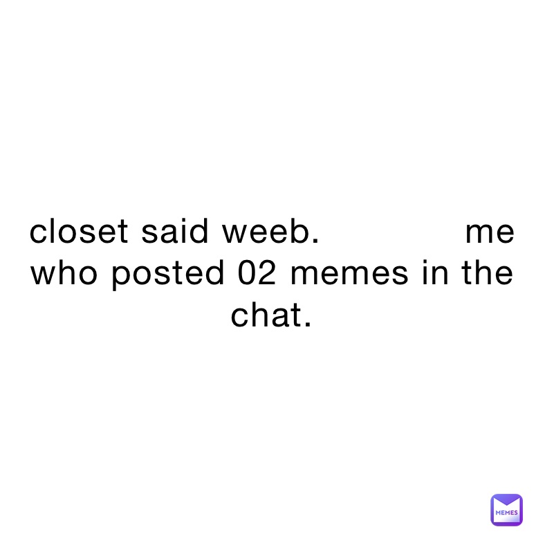 closet said weeb.             me who posted 02 memes in the chat.