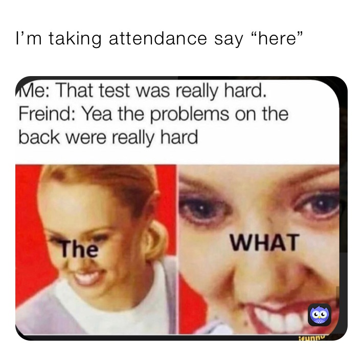 I’m taking attendance say “here”