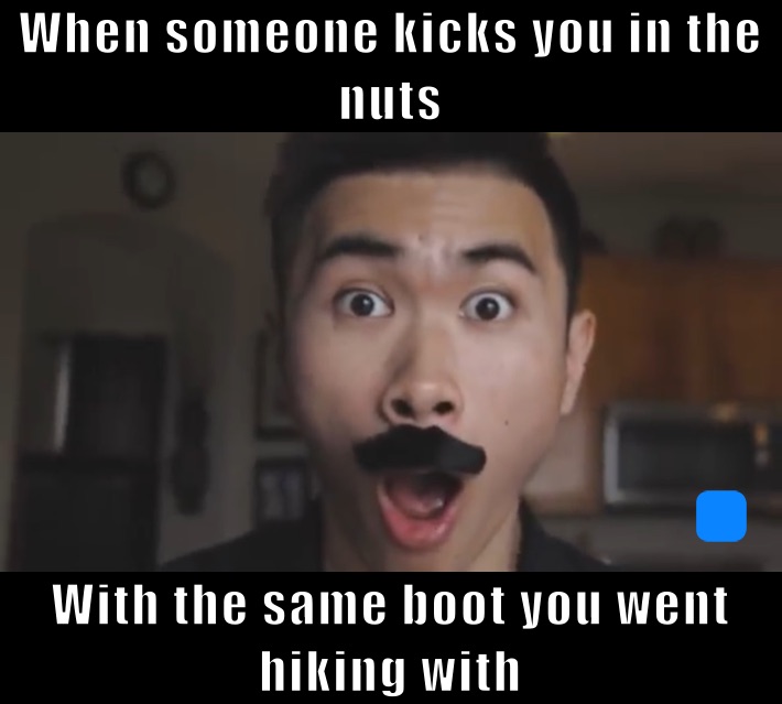 When someone kicks you in the nuts  With the same boot you went hiking woth
