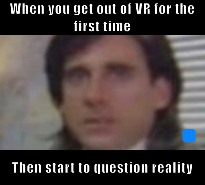 When you get out of VR for the first time Then start to question reality 