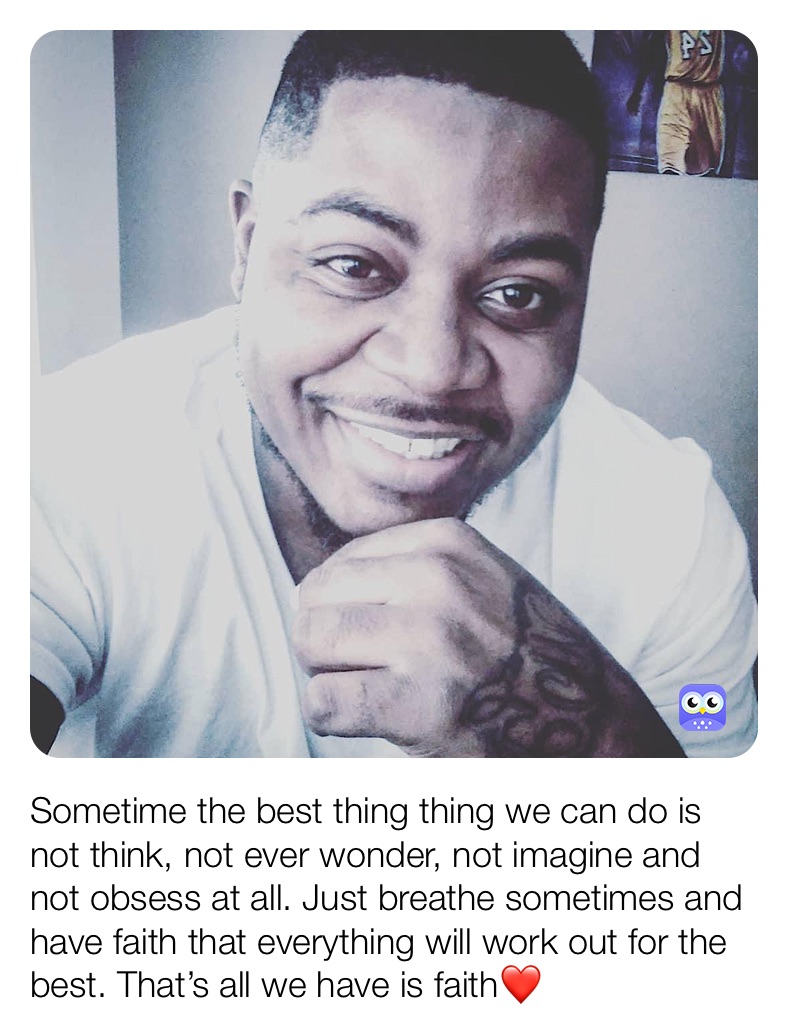 Sometime the best thing thing we can do is not think, not ever wonder, not imagine and not obsess at all. Just breathe sometimes and have faith that everything will work out for the best. That’s all we have is faith❤️