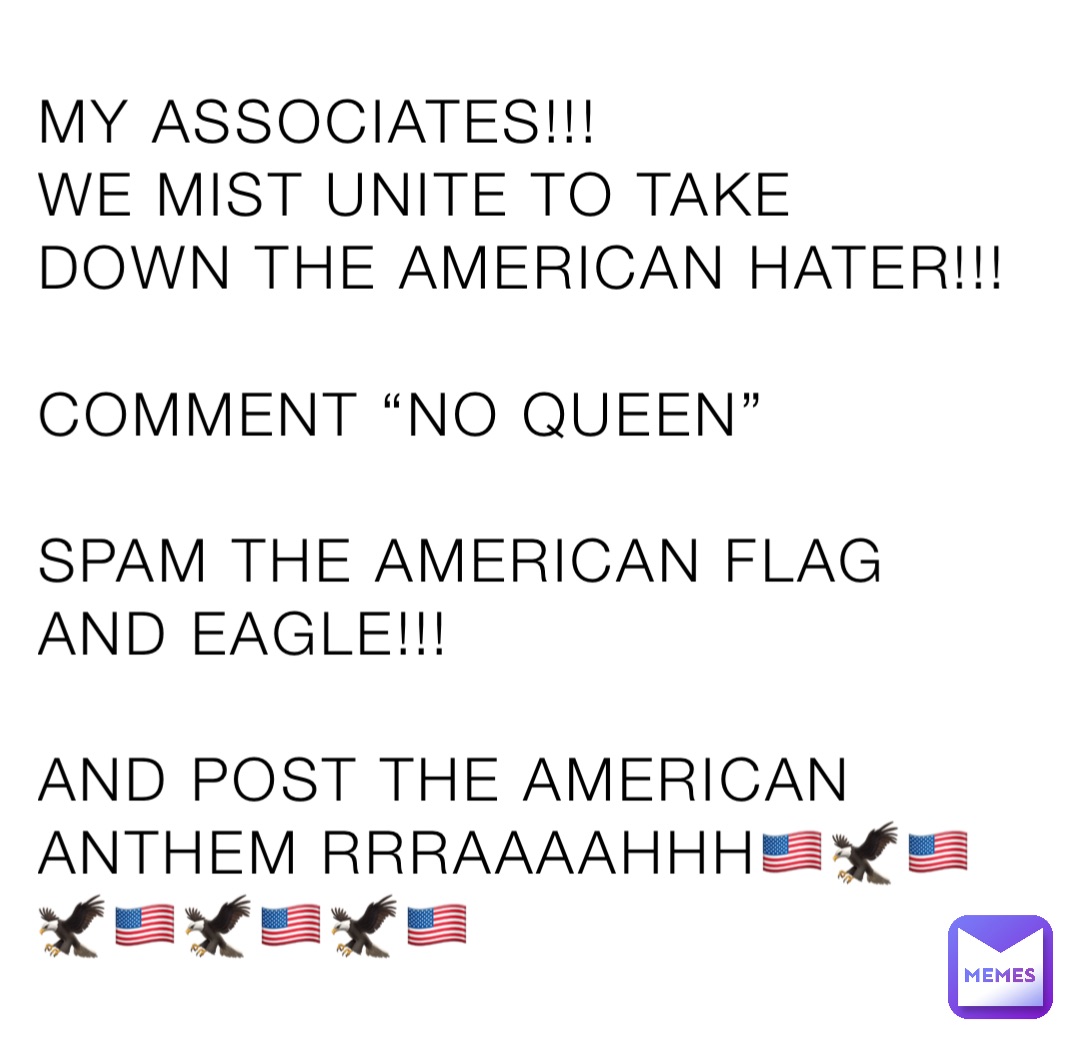 MY ASSOCIATES!!!
WE MIST UNITE TO TAKE DOWN THE AMERICAN HATER!!!

COMMENT “NO QUEEN”

SPAM THE AMERICAN FLAG AND EAGLE!!!

AND POST THE AMERICAN ANTHEM RRRAAAAHHH🇺🇸🦅🇺🇸🦅🇺🇸🦅🇺🇸🦅🇺🇸