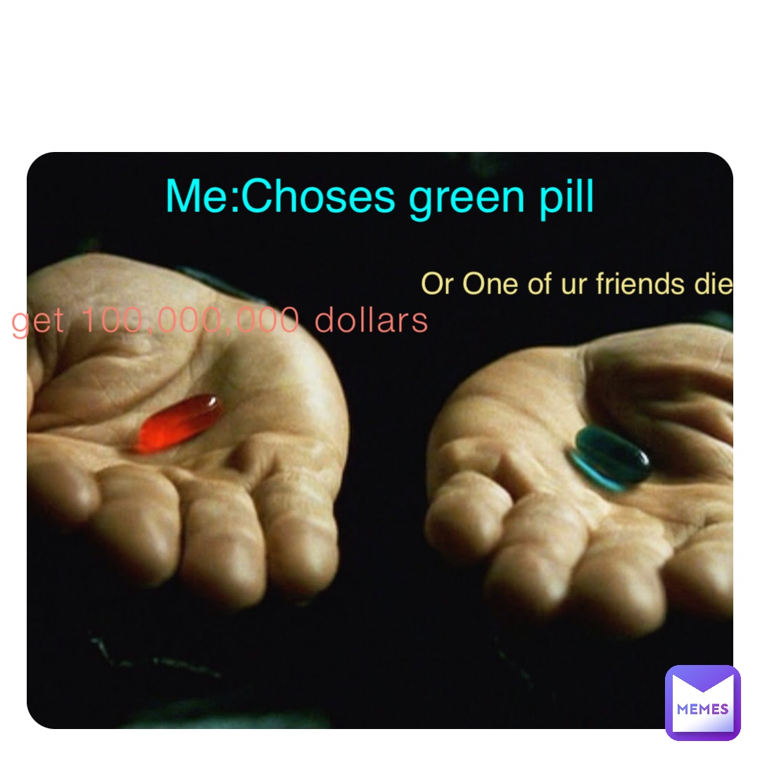 You get 100,000,000 dollars Or One of ur friends die Me:Choses green pill