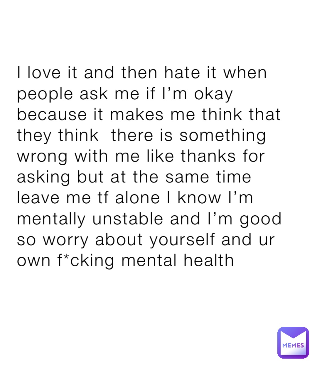 I love it and then hate it when people ask me if I’m okay because it makes me think that they think  there is something wrong with me like thanks for asking but at the same time leave me tf alone I know I’m mentally unstable and I’m good so worry about yourself and ur own f*cking mental health