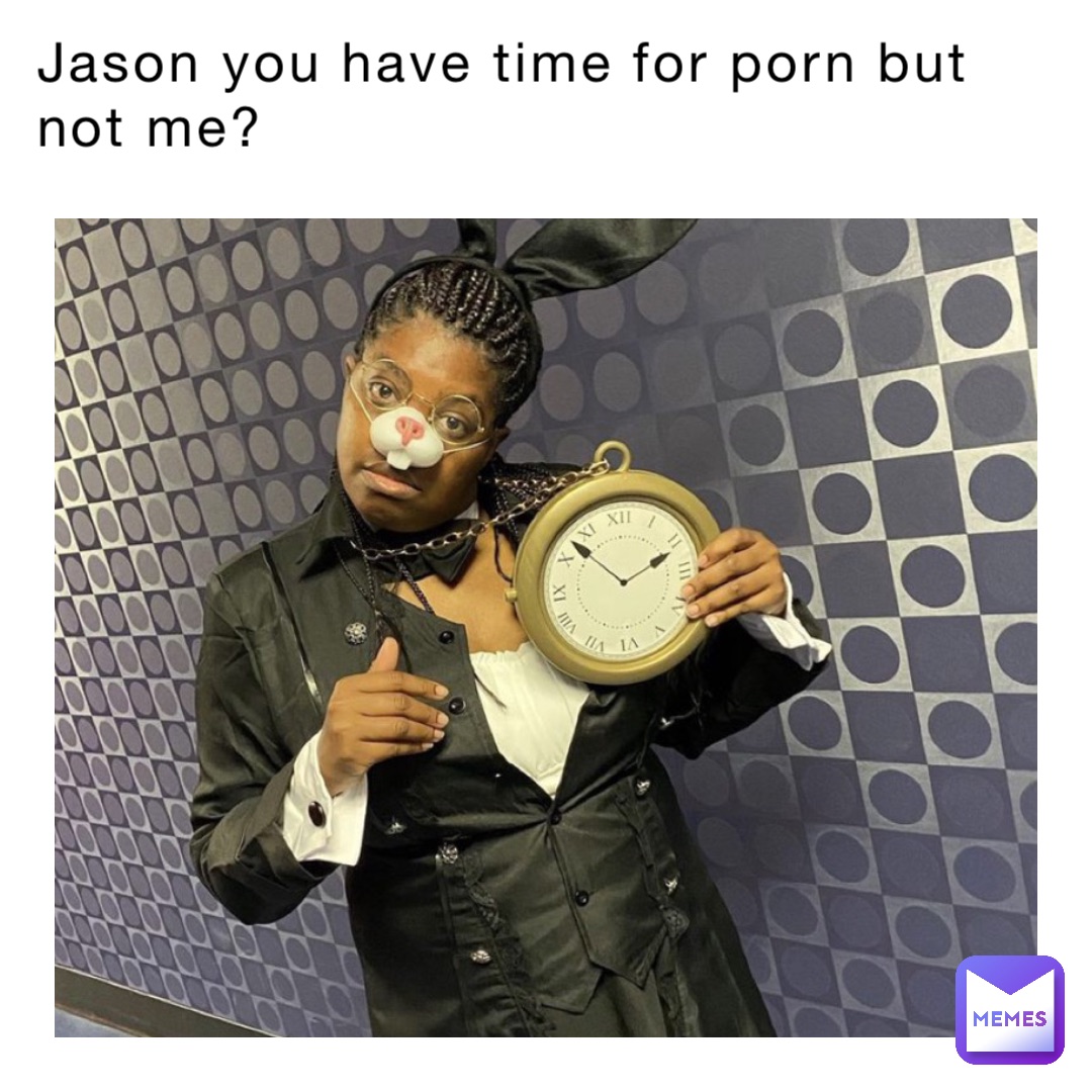 Jason you have time for porn but not me?