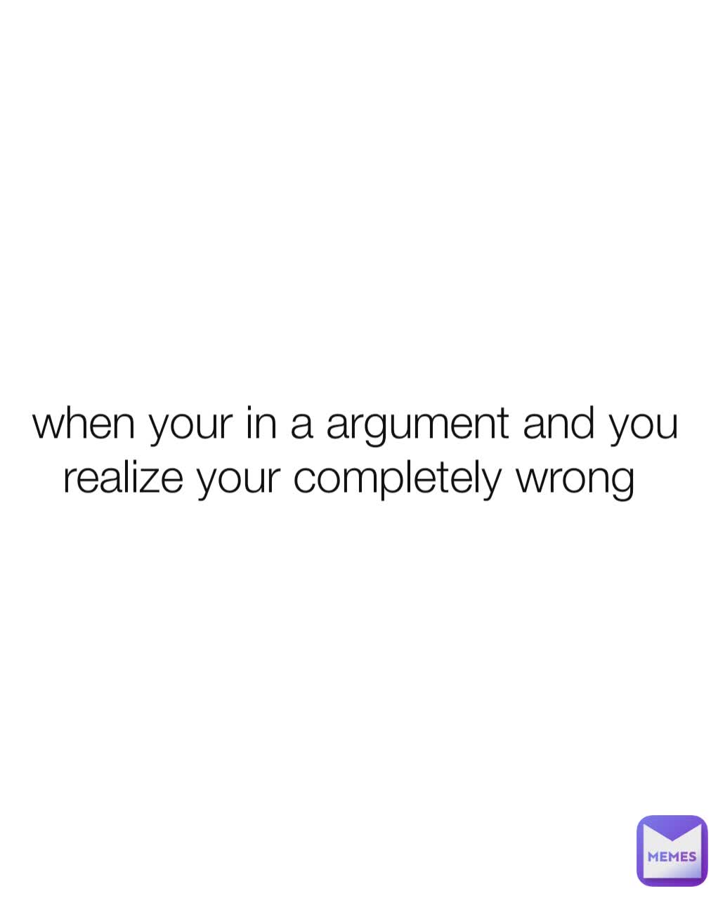 when your in a argument and you realize your completely wrong 