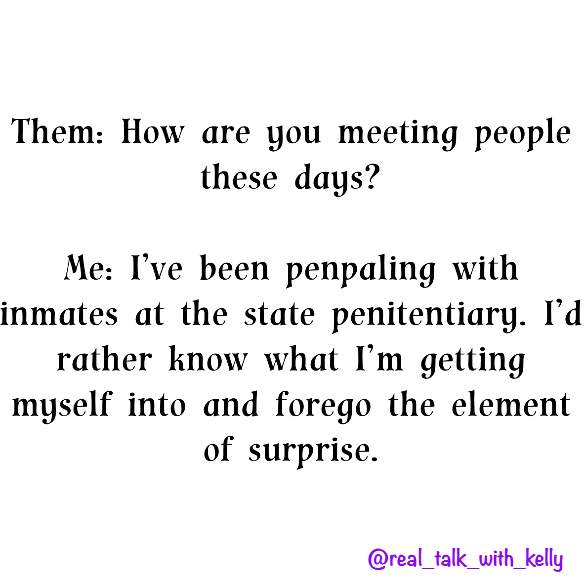 Them: How are you meeting people these days? 

Me: I’ve been penpaling with inmates at the state penitentiary. I’d rather know what I’m getting myself into and forego the element of surprise. 