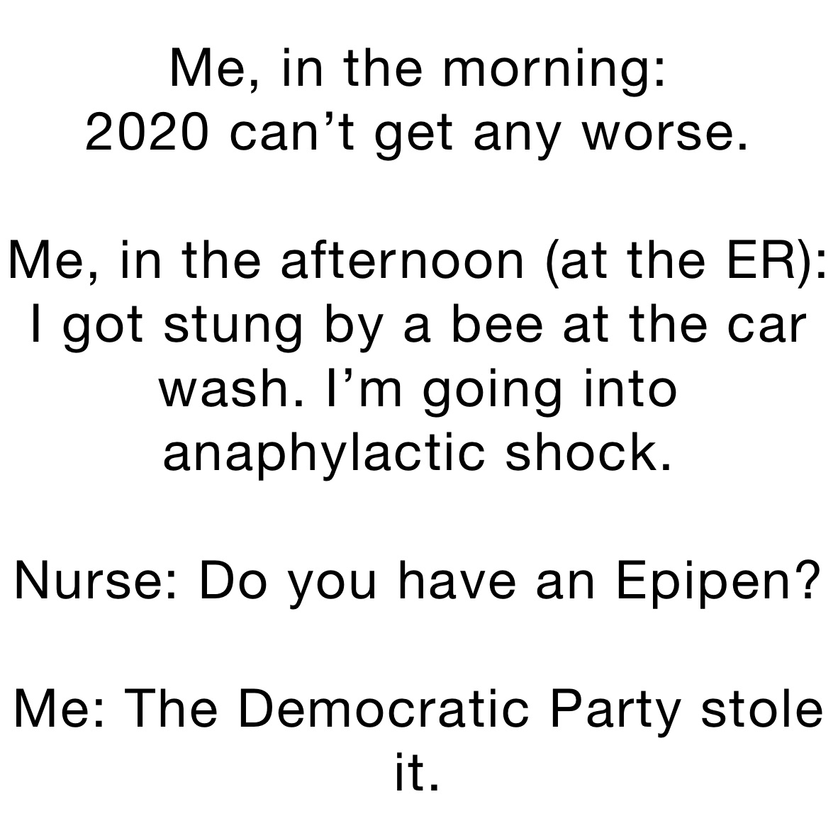 Me, in the morning: 
2020 can’t get any worse. 

Me, in the afternoon (at the ER):
I got stung by a bee at the car wash. I’m going into anaphylactic shock. 

Nurse: Do you have an Epipen? 

Me: The Democratic Party stole it. 