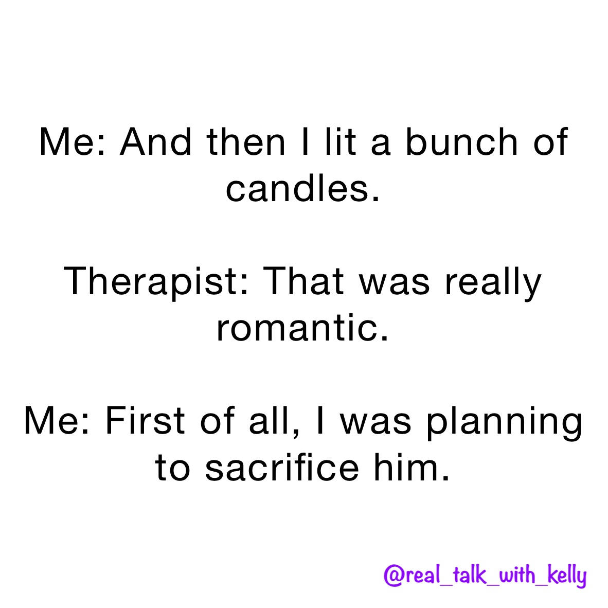 Me: And then I lit a bunch of candles. 

Therapist: That was really romantic. 

Me: First of all, I was planning to sacrifice him. 