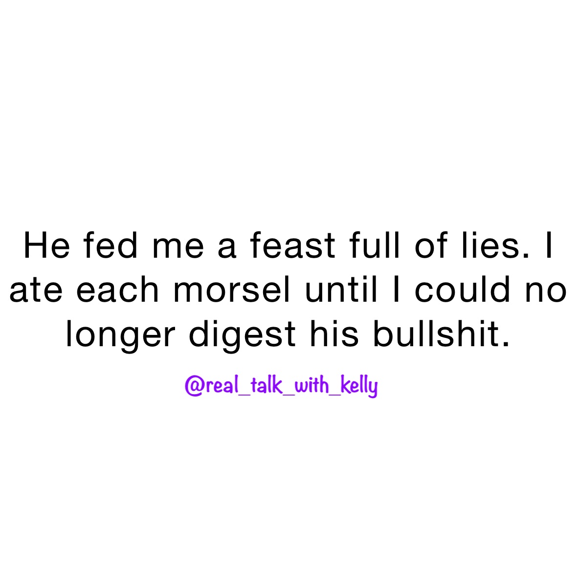 He fed me a feast full of lies. I ate each morsel until I could no longer digest his bullshit. 