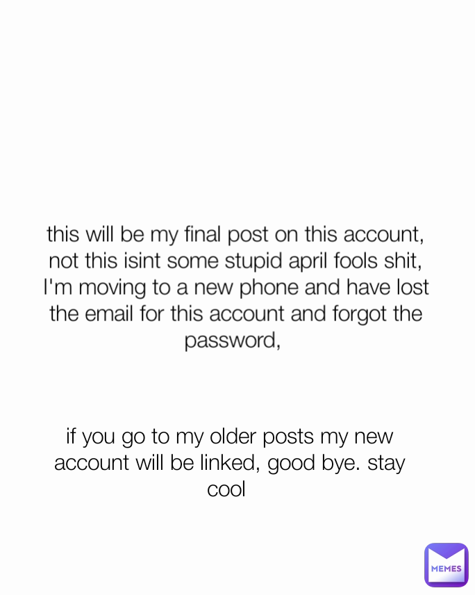 this will be my final post on this account, not this isint some stupid april fools shit, I'm moving to a new phone and have lost the email for this account and forgot the password,  if you go to my older posts my new account will be linked, good bye. stay cool 