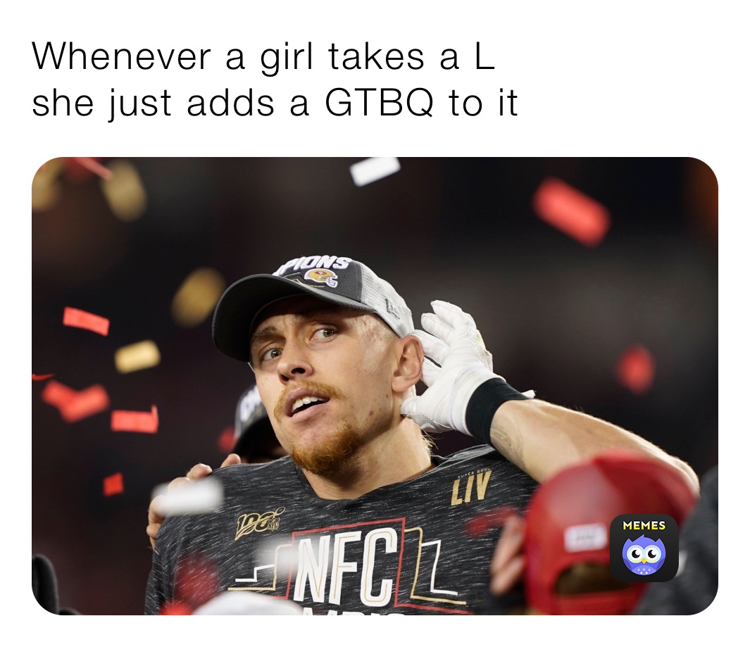 Whenever a girl takes a L
she just adds a GTBQ to it 
