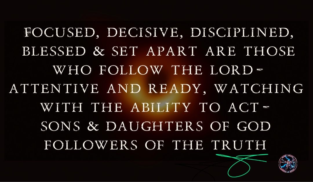 Focused, decisive, disciplined, blessed & set apart are those who follow The Lord- Attentive and ready, watching with the ability to act-
Sons & Daughters Of God
Followers of The Truth