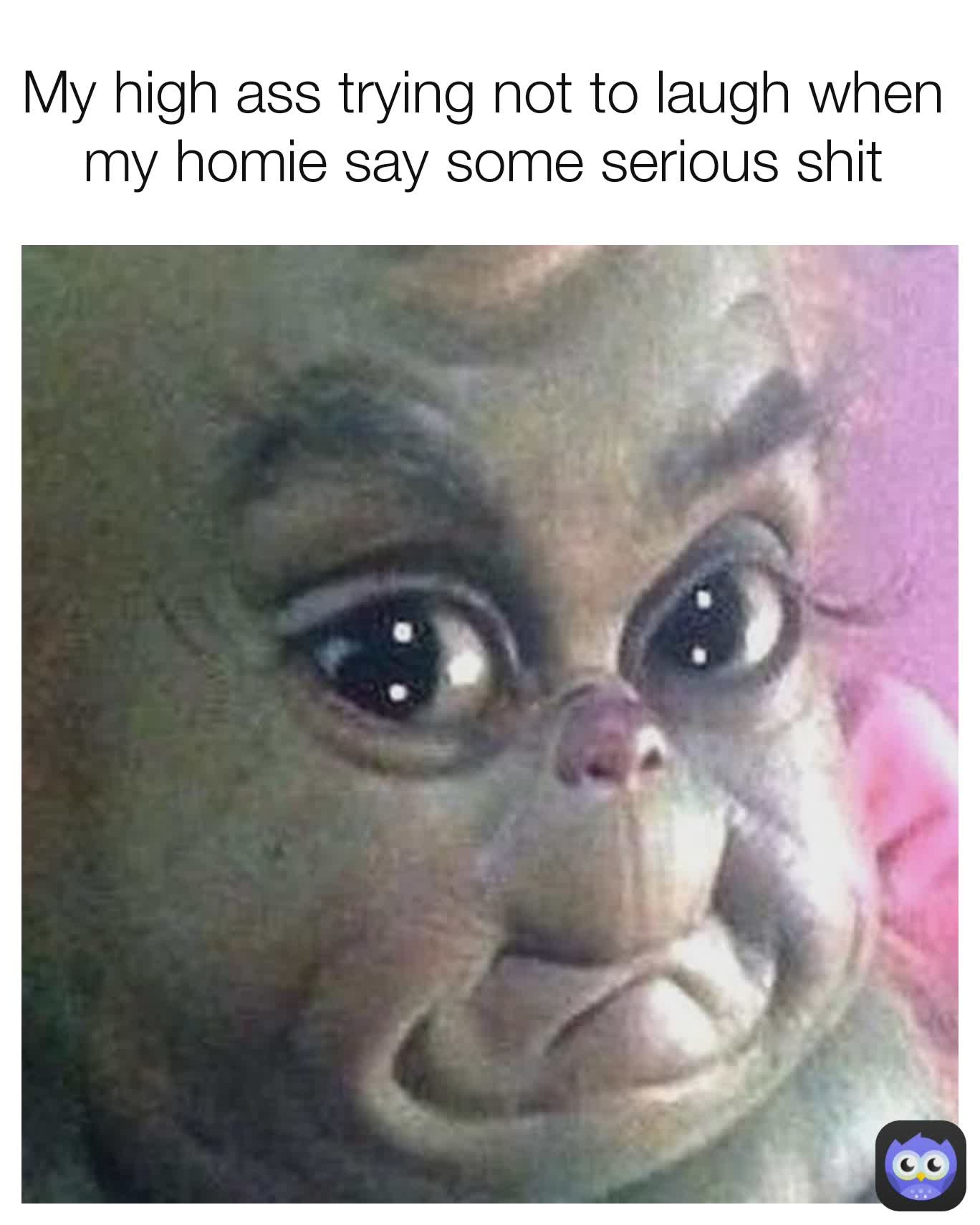My high ass trying not to laugh when my homie say some serious shit