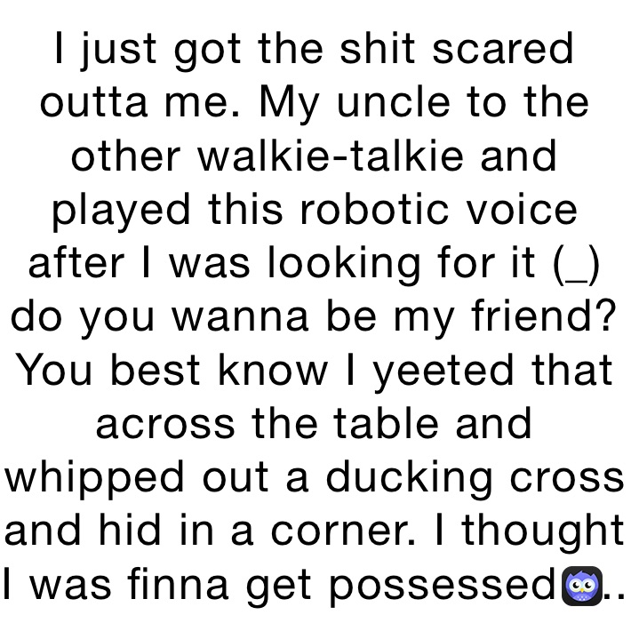 I just got the shit scared outta me. My uncle to the other walkie-talkie and played this robotic voice after I was looking for it (_) do you wanna be my friend? You best know I yeeted that across the table and whipped out a ducking cross and hid in a corner. I thought I was finna get possessed.....