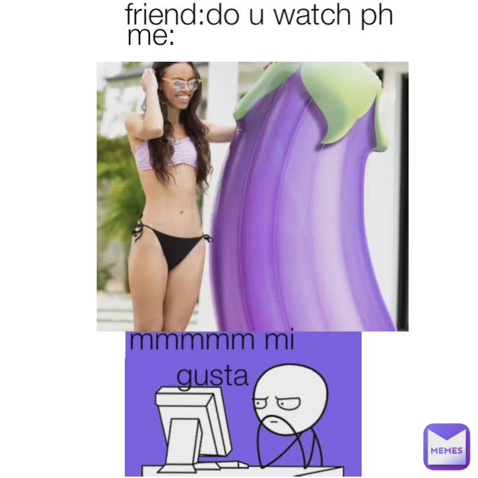 friend:do u watch ph me: mmmmm mi gusta