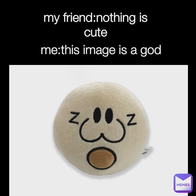 Type Text my friend:nothing is cute me:this image is a god