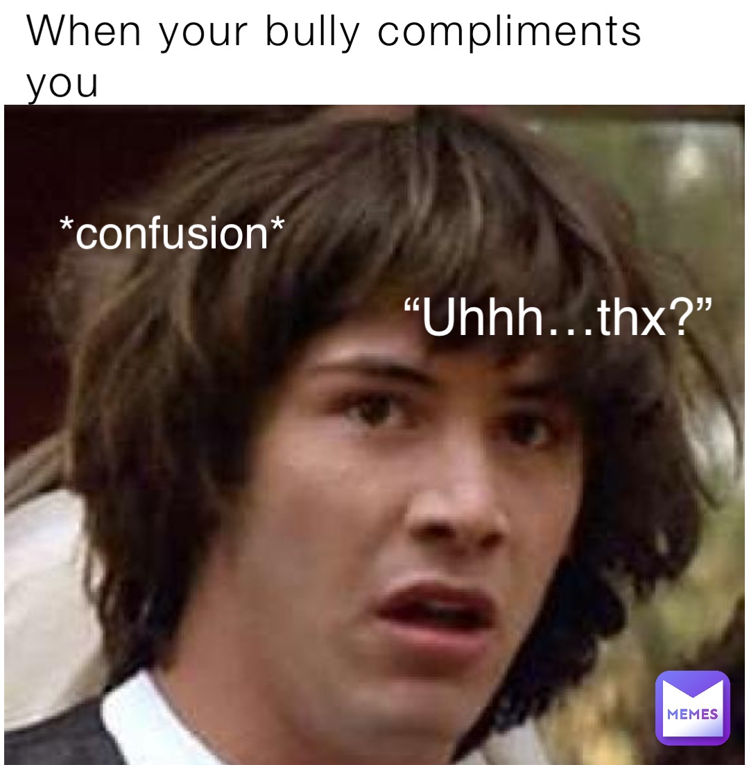 When your bully compliments you “Uhhh…thx?” *confusion*
