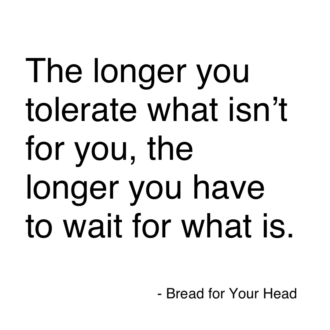The longer you tolerate 
what isn’t for you, the
longer you have to wait
for what is for you. How I set my alarms: 
6:00am 
6:05am 
6:10am 
6:15am The longer you tolerate what isn’t for you, the longer you have to wait for what is.