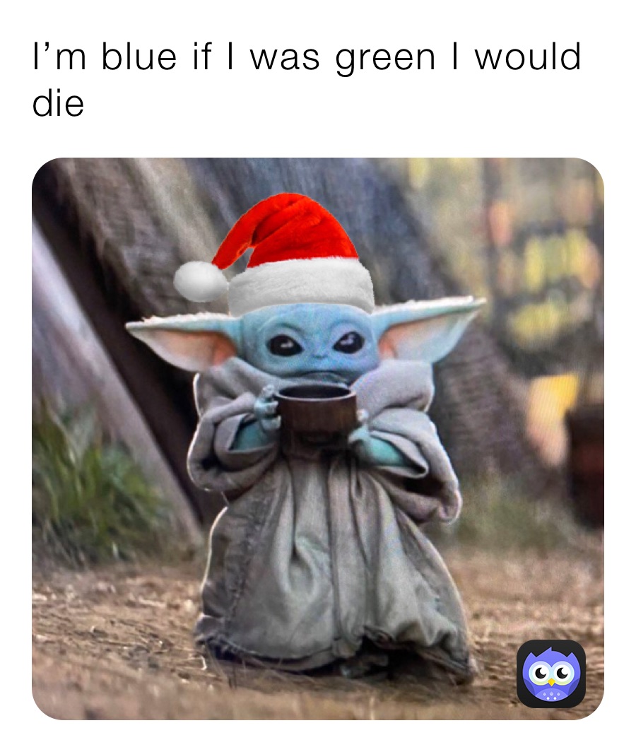 I’m blue if I was green I would die