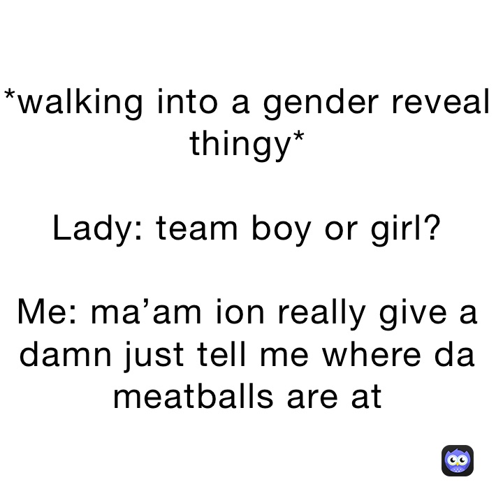 *walking into a gender reveal thingy*

Lady: team boy or girl?

Me: ma’am ion really give a damn just tell me where da meatballs are at