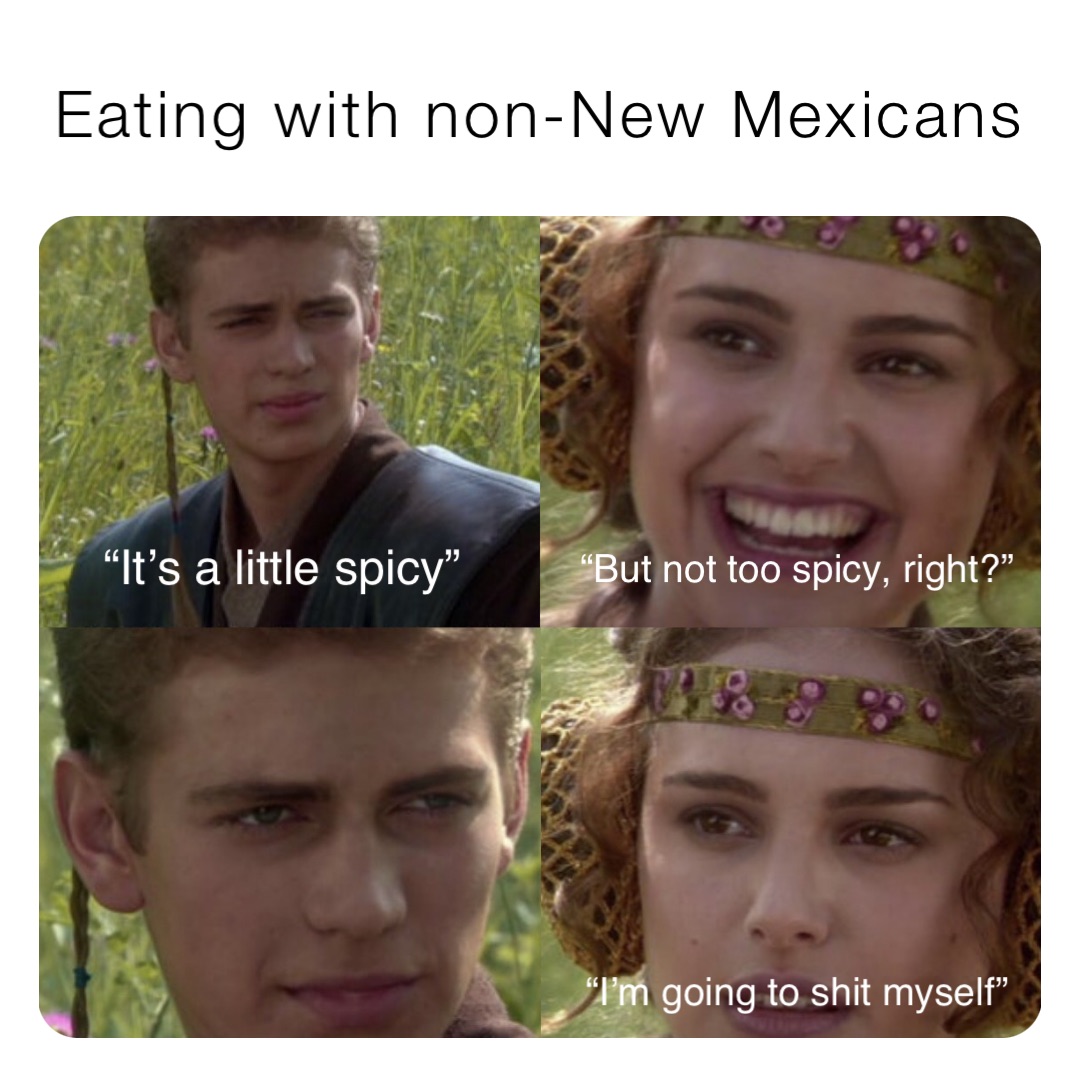 Eating with non-New Mexicans “It’s a little spicy” “But not too spicy, right?” “I’m going to shit myself”