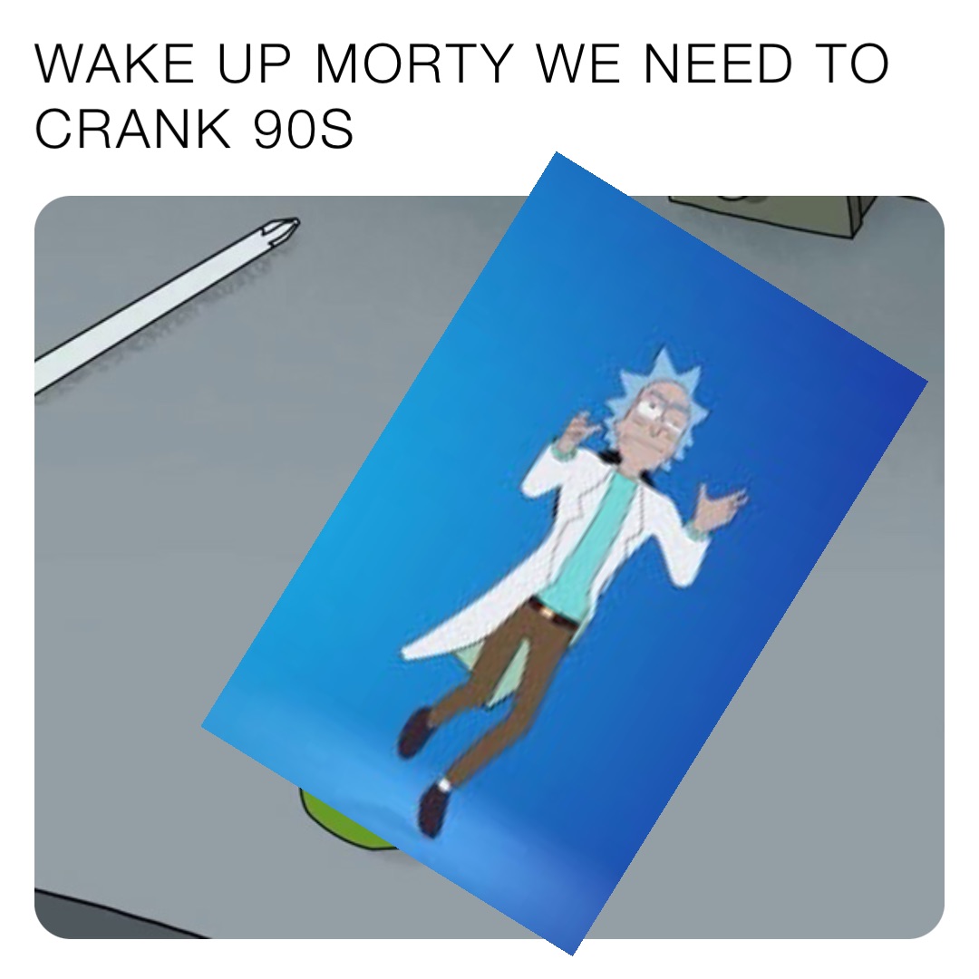 WAKE UP MORTY WE NEED TO CRANK 90S