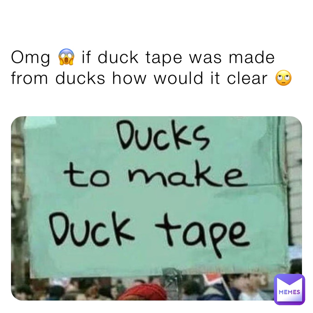 Omg 😱 if duck tape was made  from ducks how would it clear 🙄