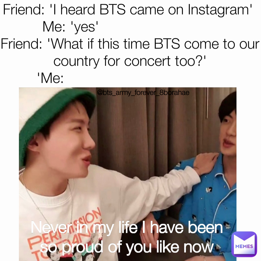 Friend: 'I heard BTS came on Instagram' 
Me: 'yes'                             
Friend: 'What if this time BTS come to our country for concert too?'
'Me:                                        Never in my life I have been so proud of you like now @bts_army_forever_8borahae