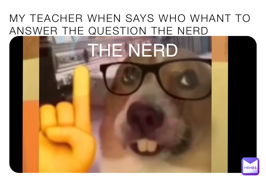 My teacher when says WHO whant to answer the Question the Nerd THE NERD