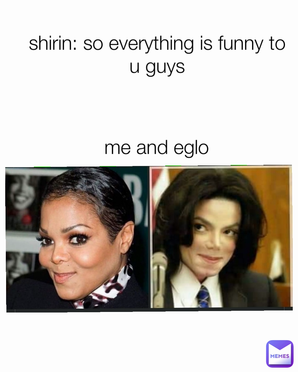 me and eglo shirin: so everything is funny to u guys Type Text
