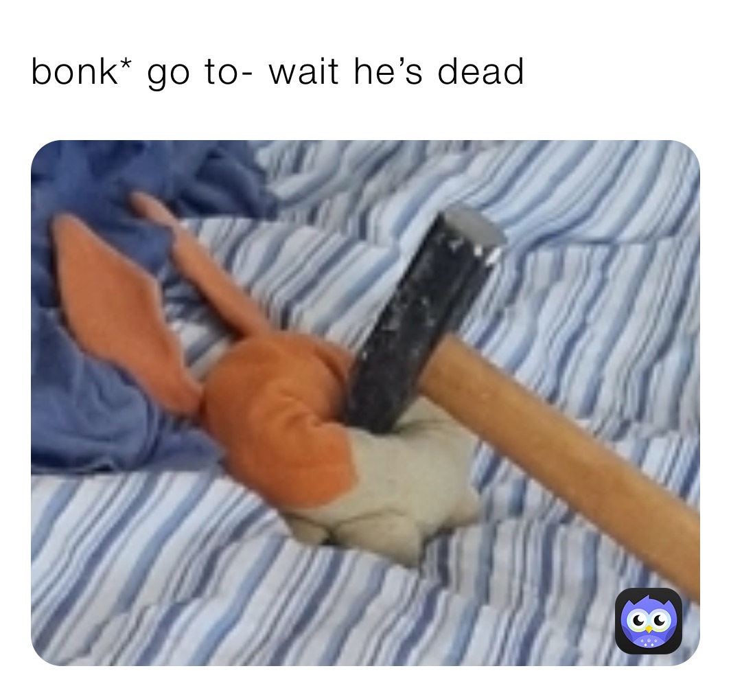 bonk* go to- wait he’s dead