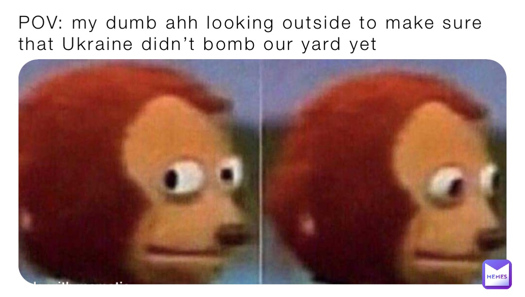 POV: my dumb ahh looking outside to make sure that Ukraine didn’t bomb our yard yet