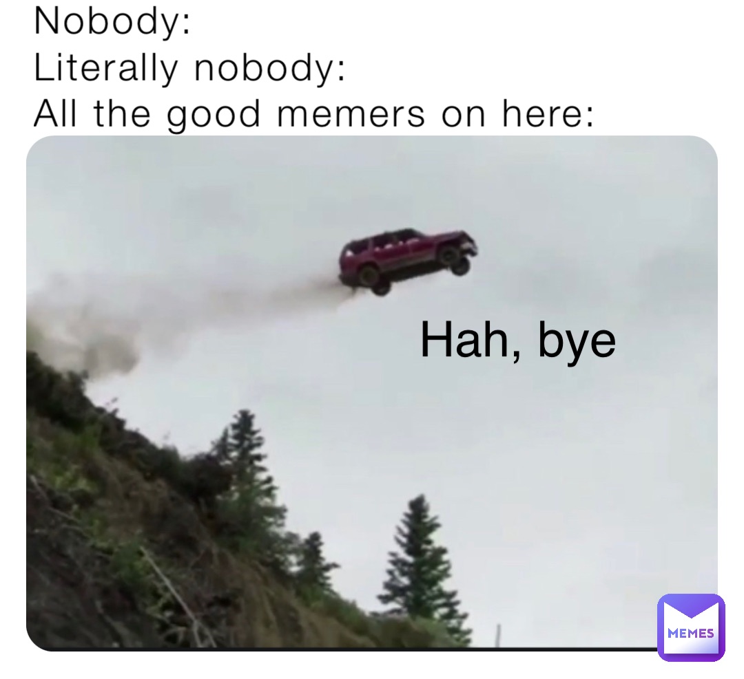 Nobody:
Literally nobody:
All the good memers on here: Hah, bye Nobody:
Literally nobody:
All the good memers on here: Hah, bye