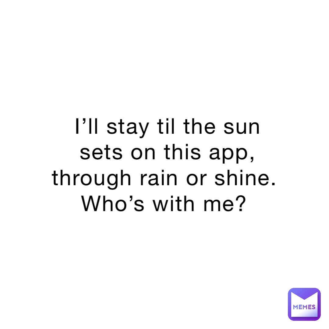 I’ll stay til the sun sets on this app, through rain or shine. Who’s with me?