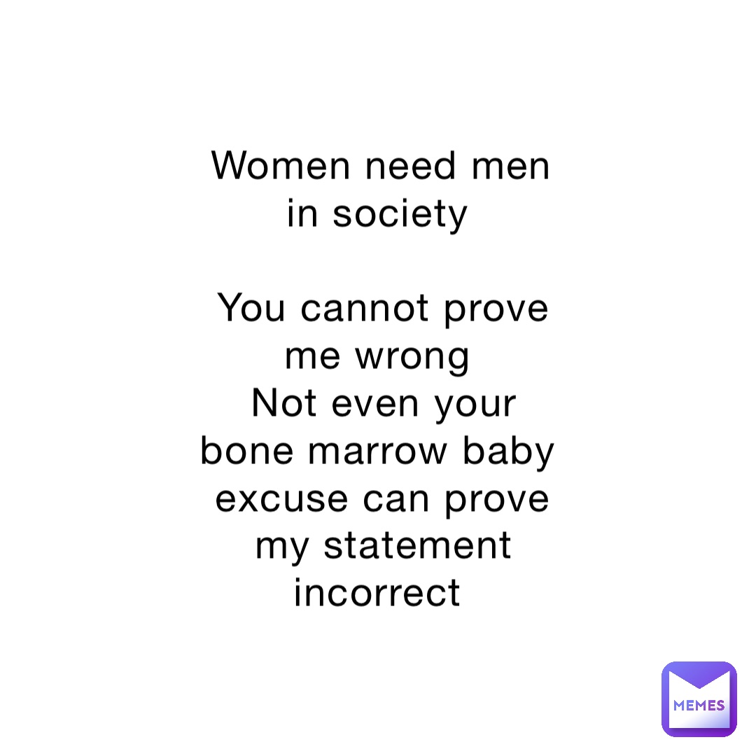 Women need men in society

You cannot prove me wrong
Not even your bone marrow baby excuse can prove my statement incorrect