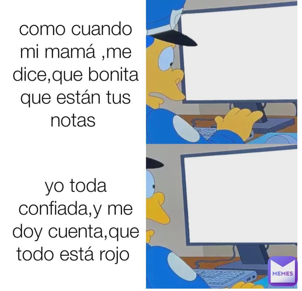 como cuando mi mamá ,me dice,que bonita que están tus notas  yo toda confiada,y me doy cuenta,que todo está rojo 