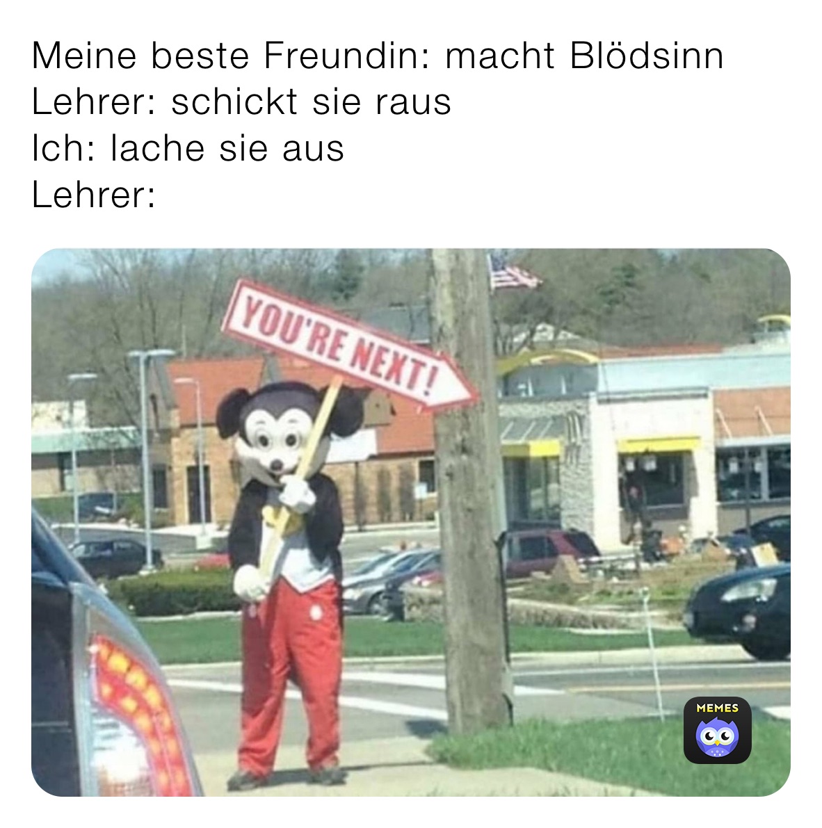 Meine beste Freundin: macht Blödsinn
Lehrer: schickt sie raus
Ich: lache sie aus
Lehrer: