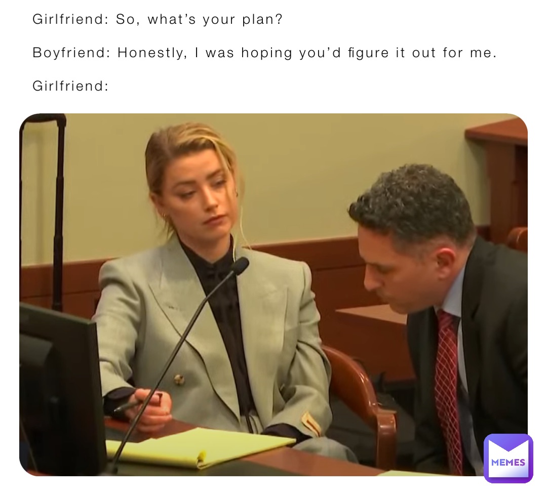 Girlfriend: So, what’s your plan?

Boyfriend: Honestly, I was hoping you’d figure it out for me.

Girlfriend: