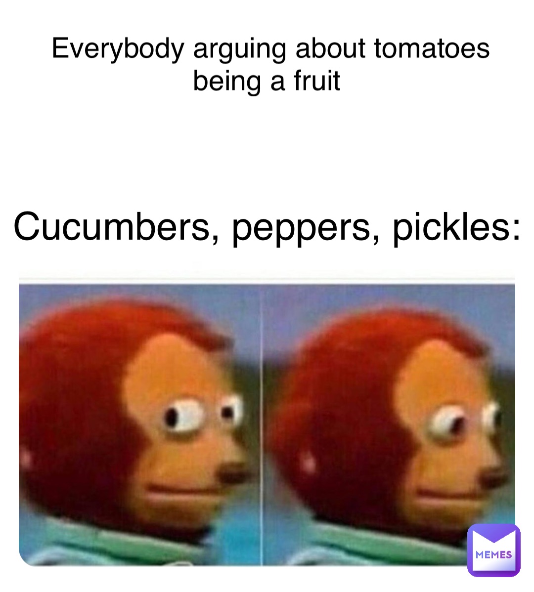 Everybody arguing about tomatoes 
being a fruit Cucumbers, peppers, pickles: