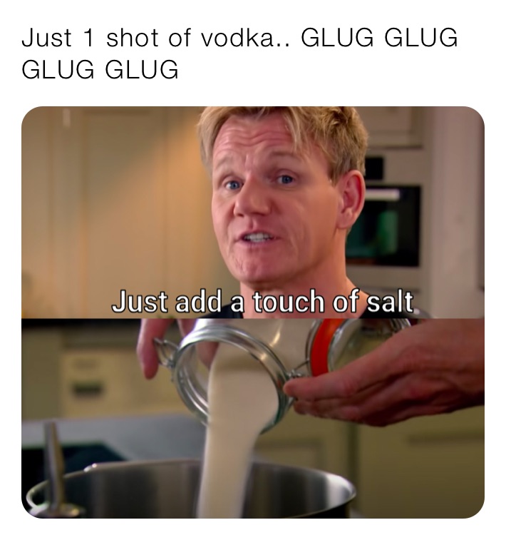 Just 1 shot of vodka.. GLUG GLUG GLUG GLUG