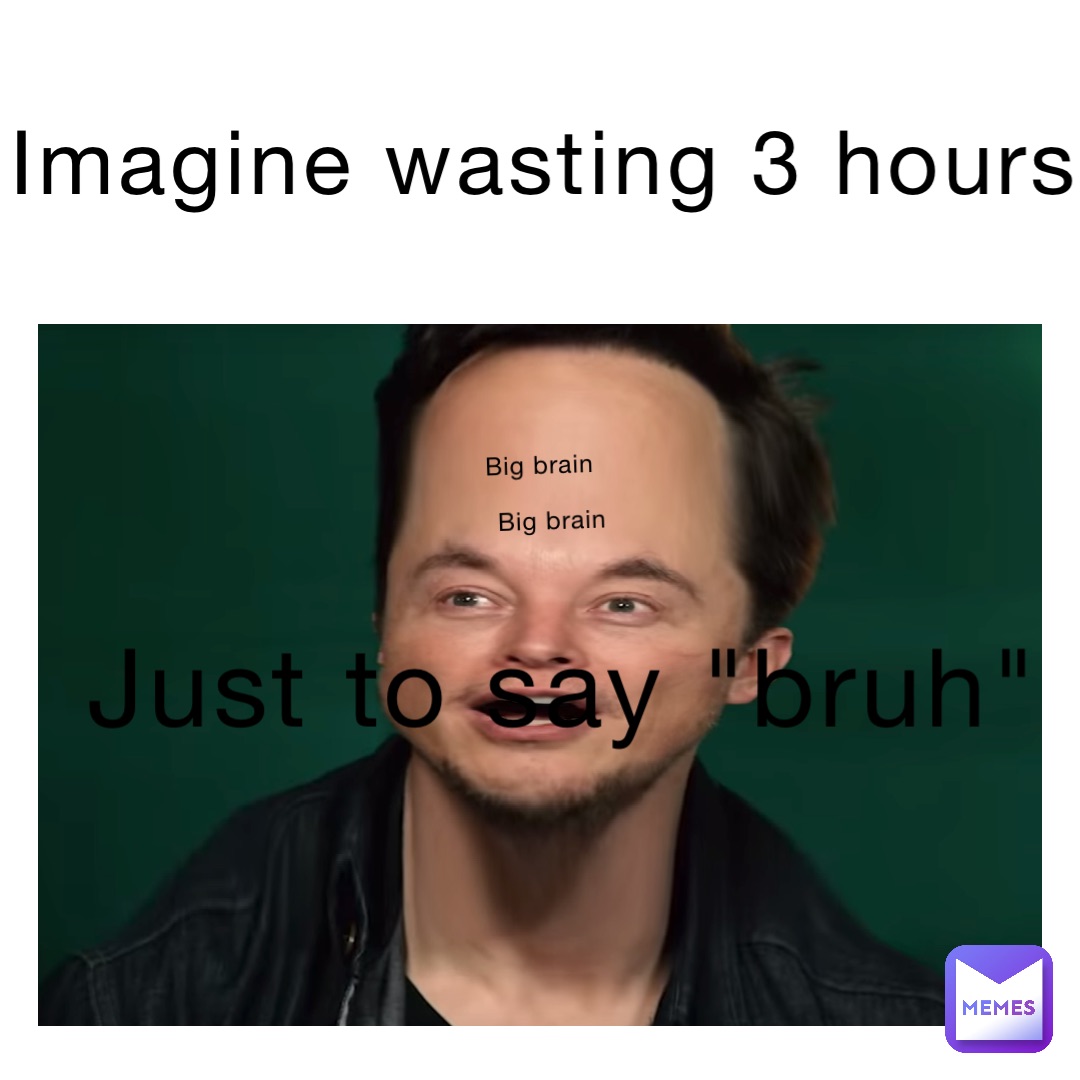 imagine wasting 3 hours just to say "bruh" big brain big brain