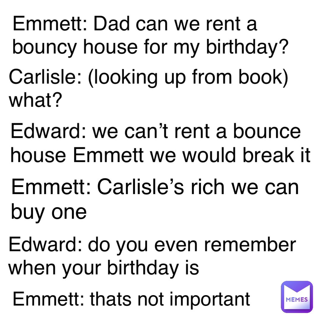 Emmett: Dad can we rent a bouncy house for my birthday? Carlisle: (looking up from book) what? Edward: we can’t rent a bounce house Emmett we would break it Emmett: Carlisle’s rich we can buy one Edward: do you even remember when your birthday is Emmett: thats not important