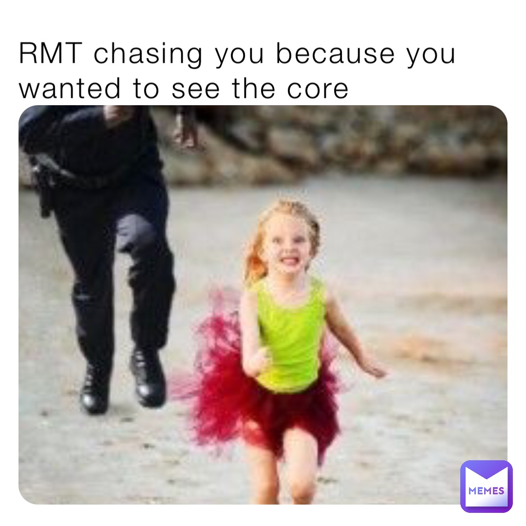 RMT chasing you because you wanted to see the core