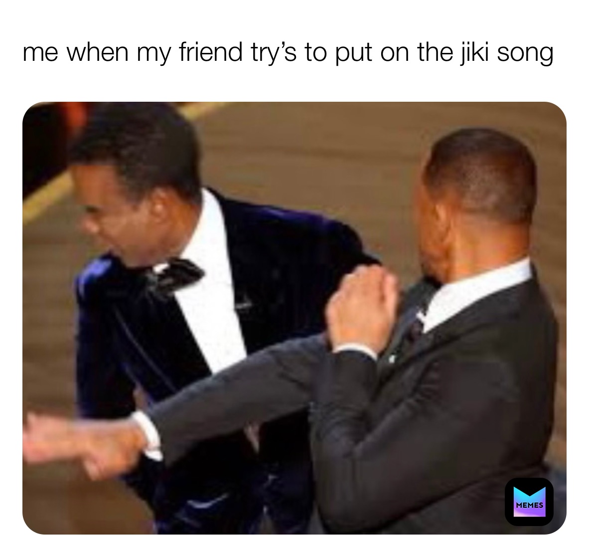 me when my friend try’s to put on the jiki song