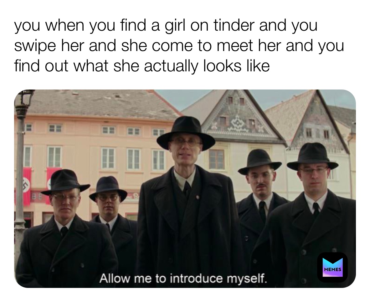 you when you find a girl on tinder and you swipe her and she come to meet her and you find out what she actually looks like