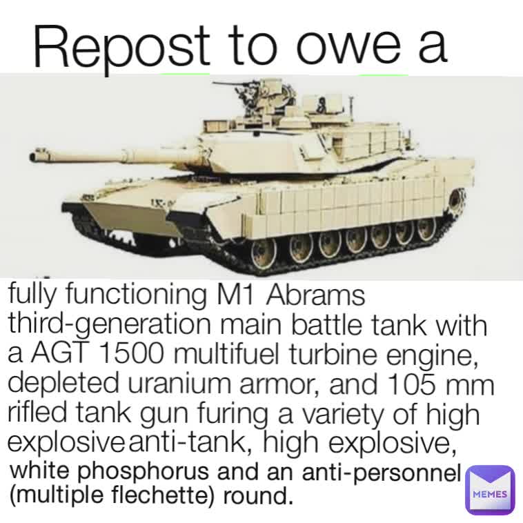 fully functioning M1 Abrams third-generation main battle tank with a AGT 1500 multifuel turbine engine, depleted uranium armor, and 105 mm rifled tank gun furing a variety of high explosive
  anti-tank, high explosive, white phosphorus and an anti-personnel (multiple flechette) round. Repost to owe a 