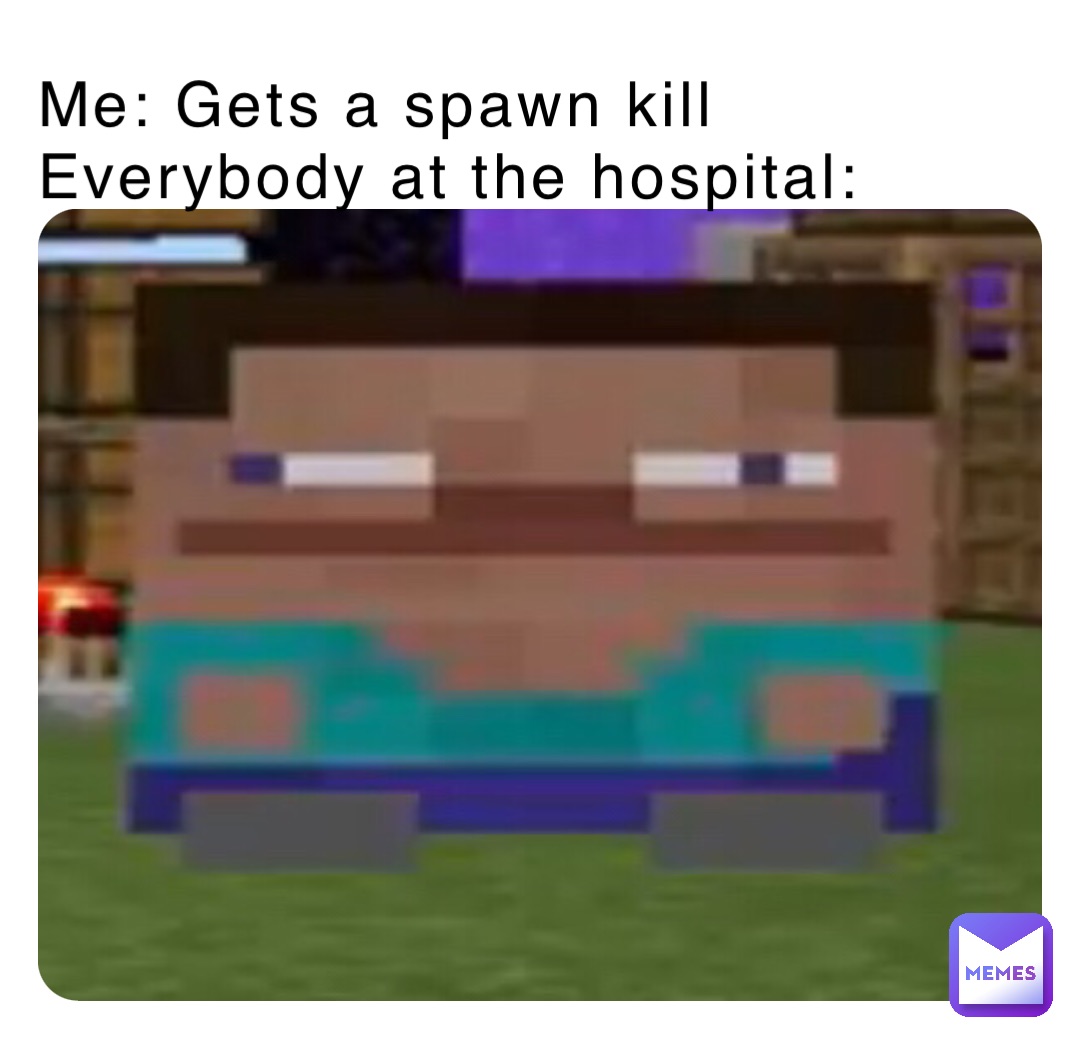 Me: Gets a spawn kill
Everybody at the hospital: