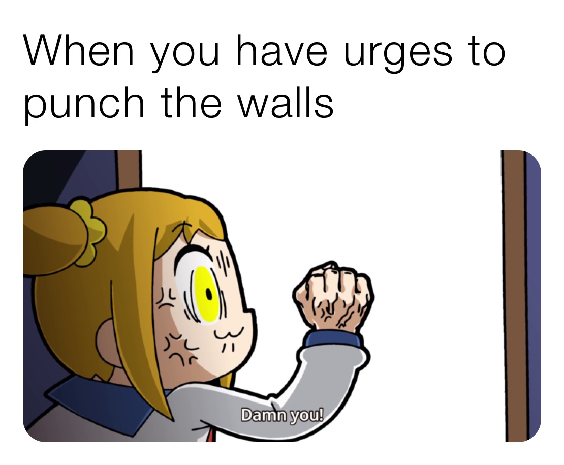 When you have urges to punch the walls